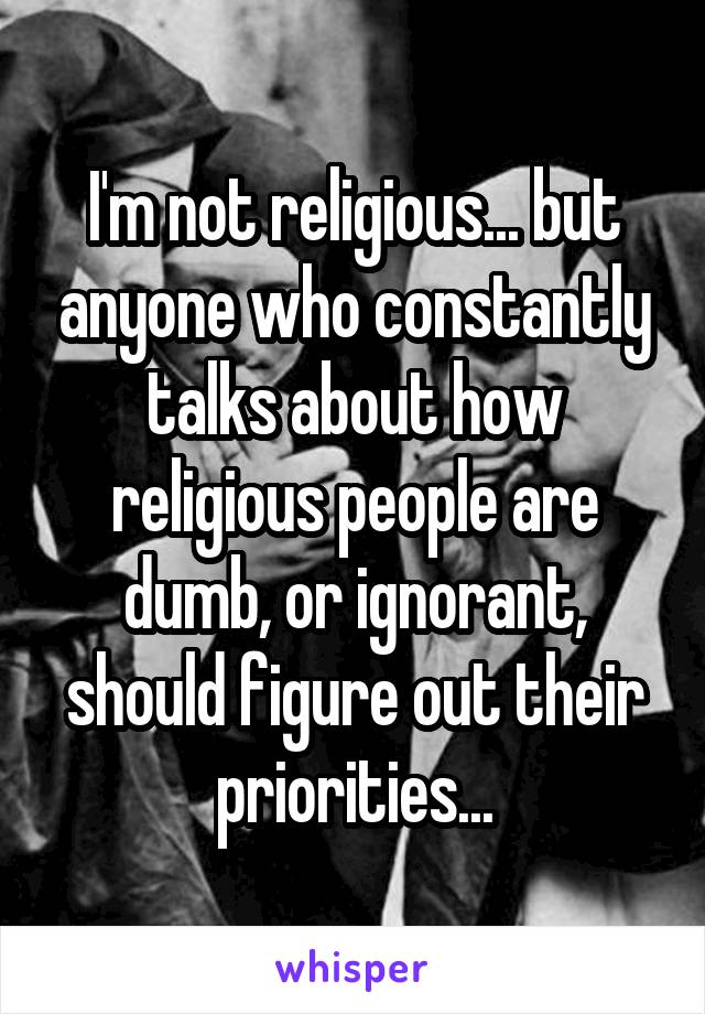 I'm not religious... but anyone who constantly talks about how religious people are dumb, or ignorant, should figure out their priorities...