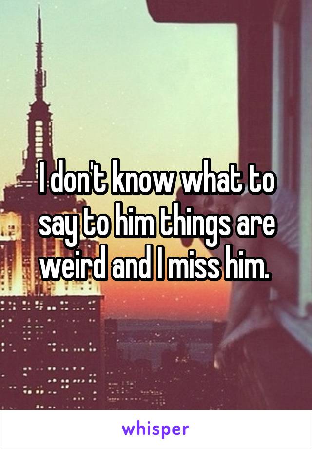 I don't know what to say to him things are weird and I miss him. 