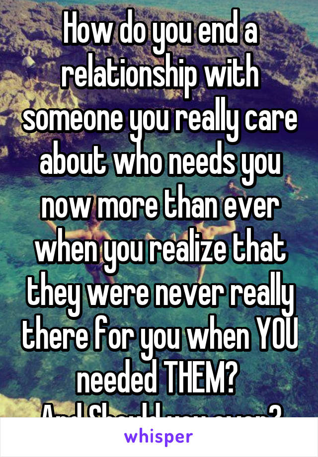 How do you end a relationship with someone you really care about who needs you now more than ever when you realize that they were never really there for you when YOU needed THEM? 
And Should you even?