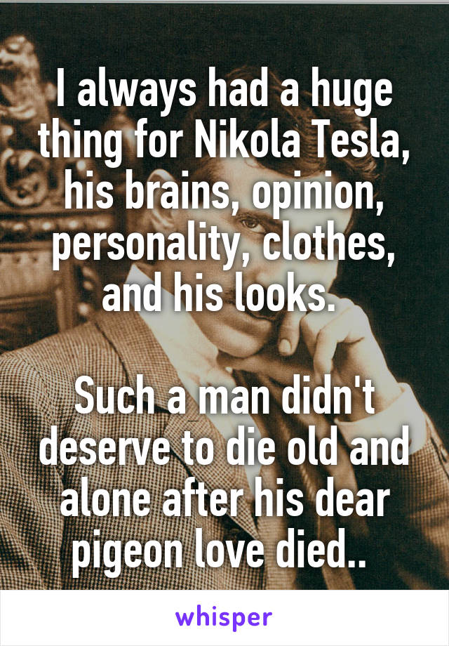 I always had a huge thing for Nikola Tesla, his brains, opinion, personality, clothes, and his looks. 

Such a man didn't deserve to die old and alone after his dear pigeon love died.. 