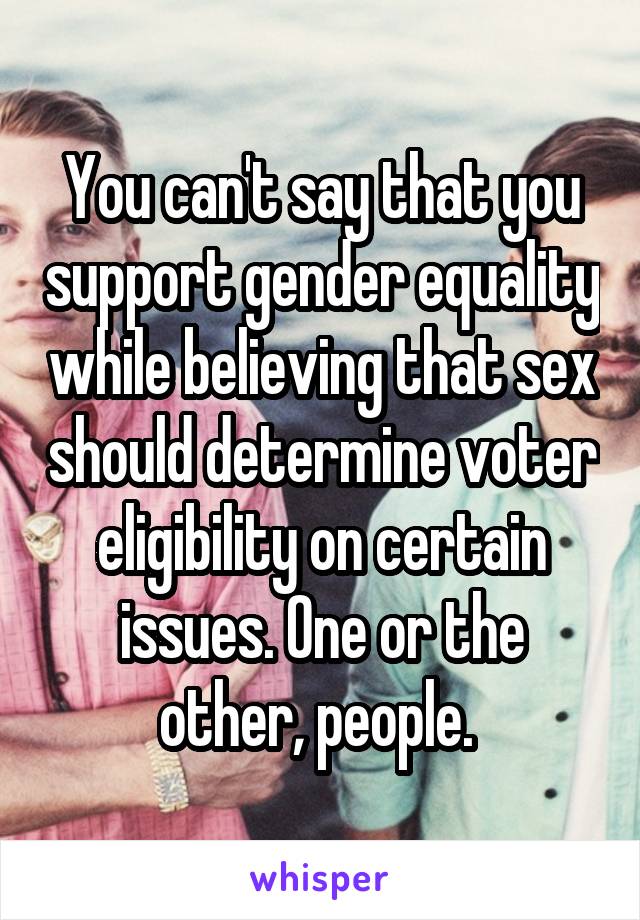 You can't say that you support gender equality while believing that sex should determine voter eligibility on certain issues. One or the other, people. 