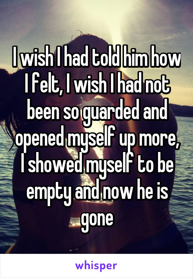 I wish I had told him how I felt, I wish I had not been so guarded and opened myself up more, I showed myself to be empty and now he is gone