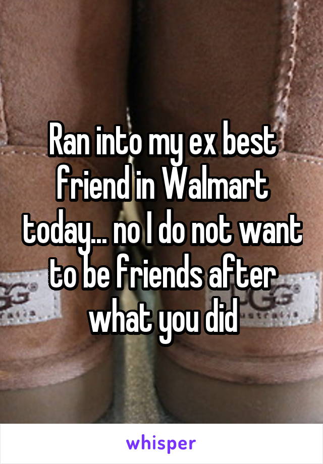 Ran into my ex best friend in Walmart today... no I do not want to be friends after what you did