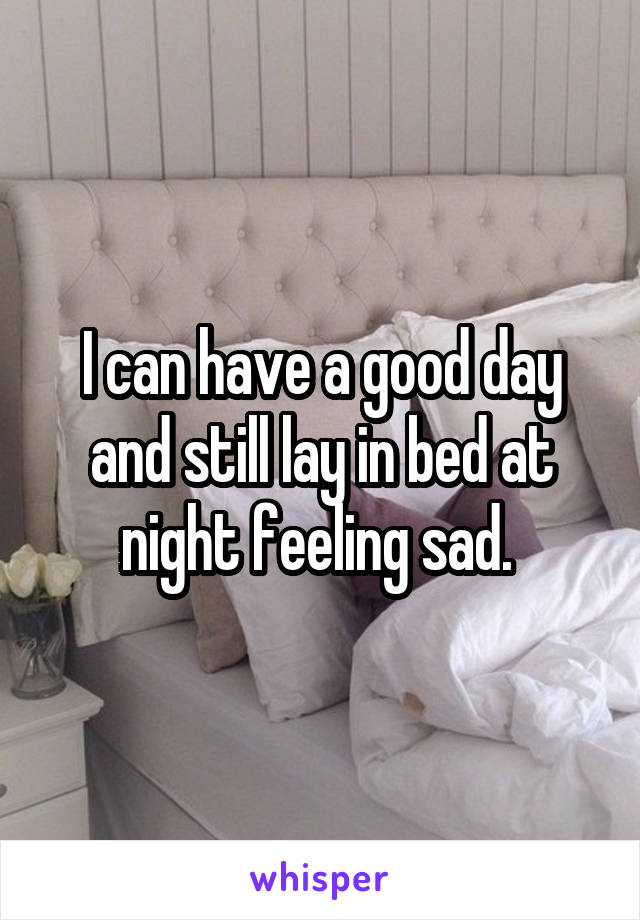 I can have a good day and still lay in bed at night feeling sad. 