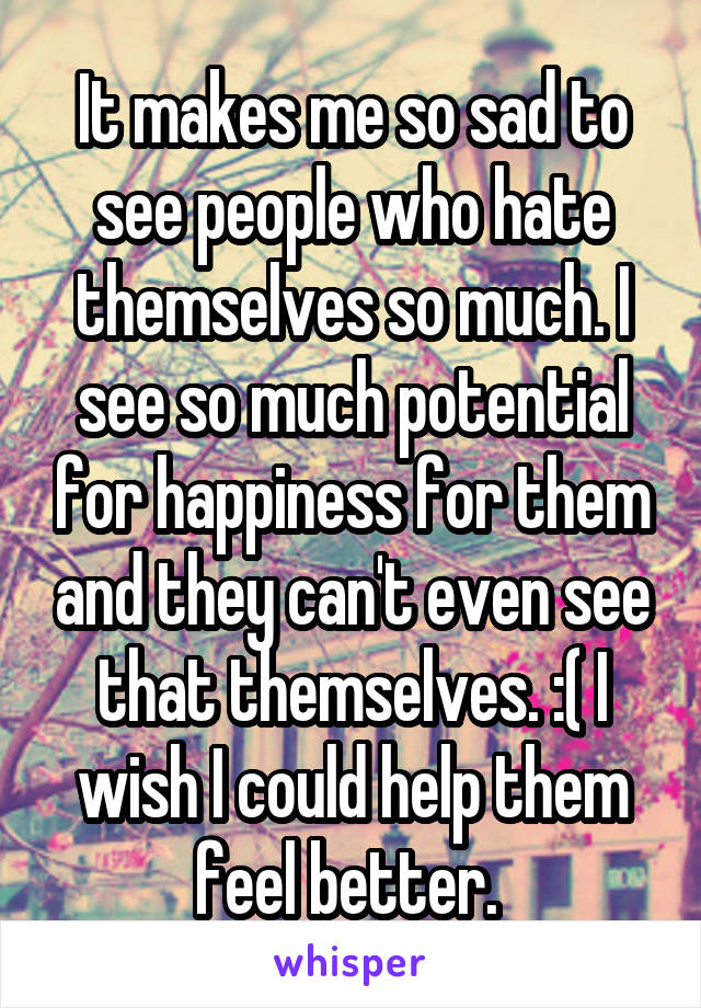 It makes me so sad to see people who hate themselves so much. I see so much potential for happiness for them and they can't even see that themselves. :( I wish I could help them feel better. 