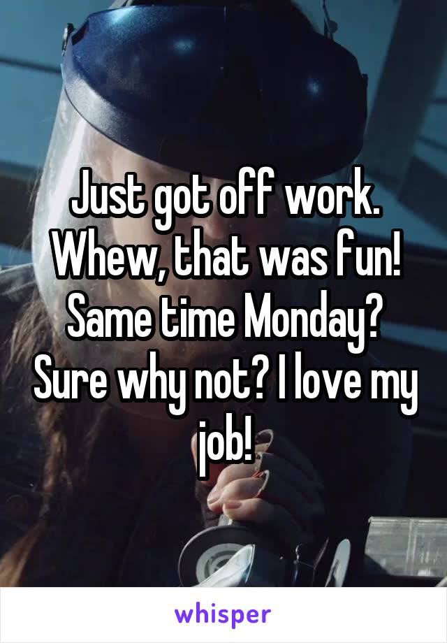 Just got off work. Whew, that was fun! Same time Monday? Sure why not? I love my job!