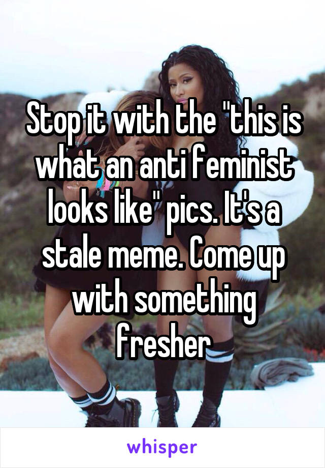 Stop it with the "this is what an anti feminist looks like" pics. It's a stale meme. Come up with something fresher