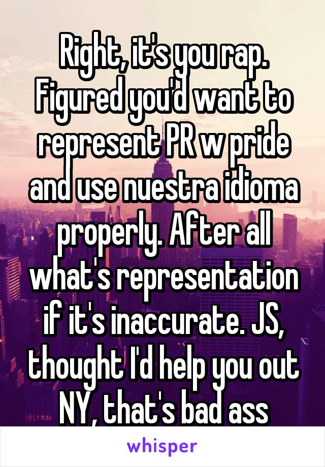 Right, it's you rap.
Figured you'd want to represent PR w pride and use nuestra idioma properly. After all what's representation if it's inaccurate. JS, thought I'd help you out NY, that's bad ass