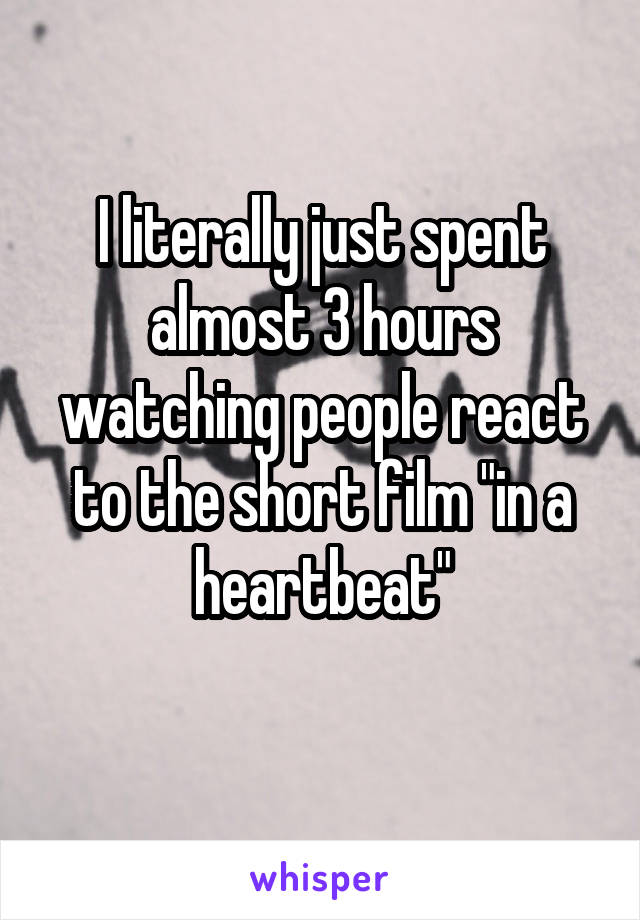 I literally just spent almost 3 hours watching people react to the short film "in a heartbeat"
