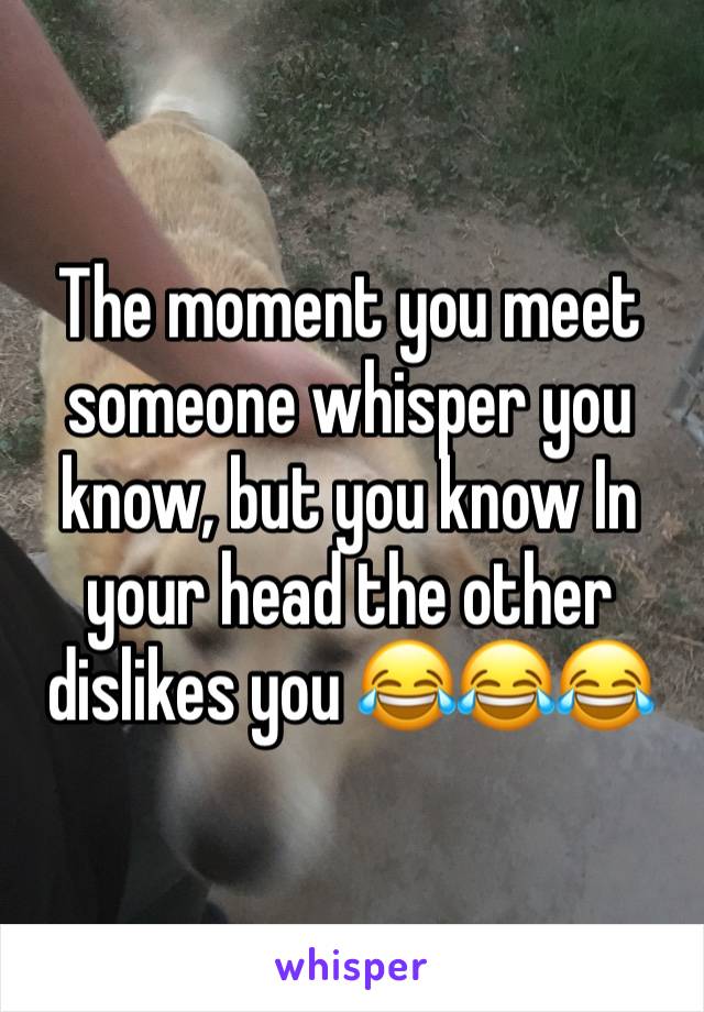 The moment you meet someone whisper you know, but you know In your head the other dislikes you 😂😂😂