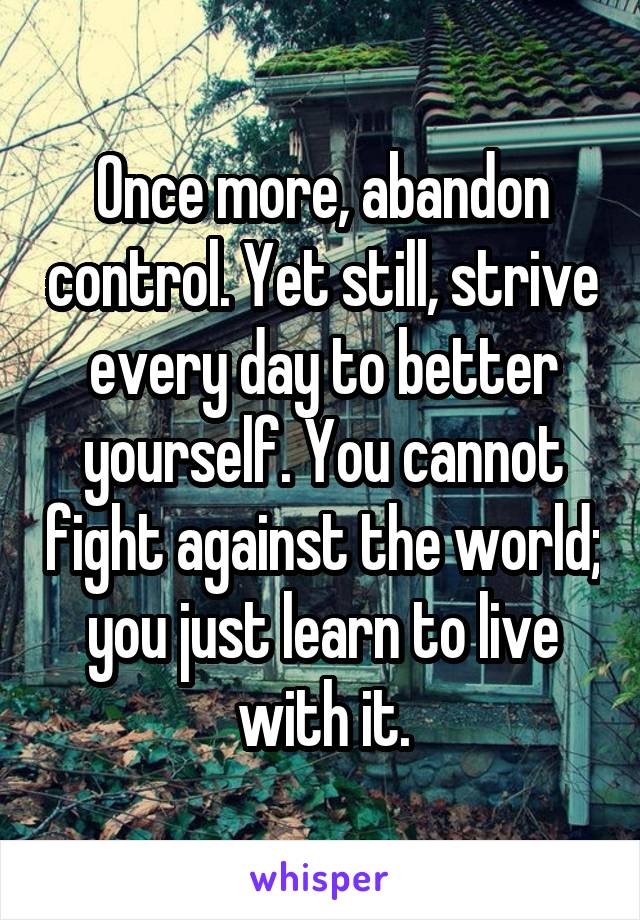 Once more, abandon control. Yet still, strive every day to better yourself. You cannot fight against the world; you just learn to live with it.