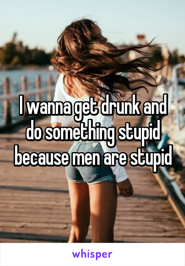 I wanna get drunk and do something stupid because men are stupid