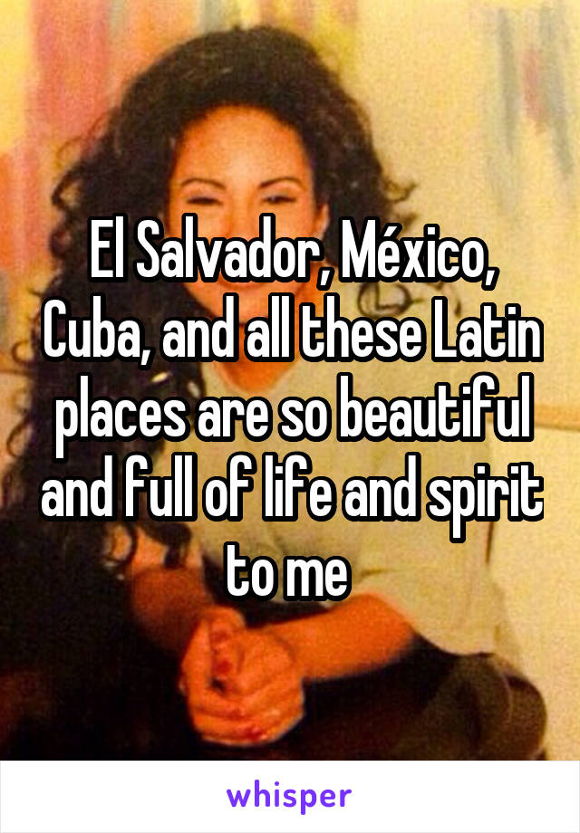 El Salvador, México, Cuba, and all these Latin places are so beautiful and full of life and spirit to me 