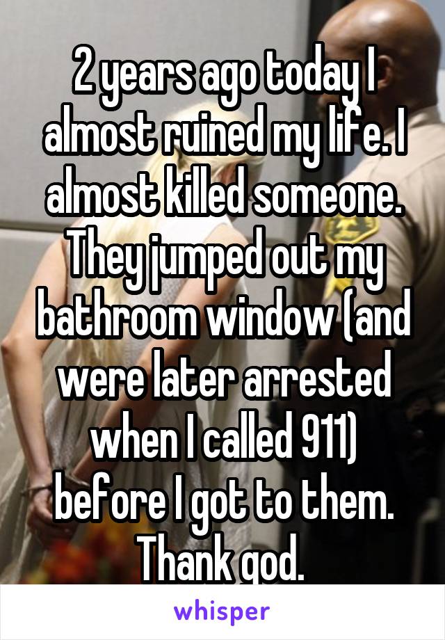 2 years ago today I almost ruined my life. I almost killed someone. They jumped out my bathroom window (and were later arrested when I called 911) before I got to them. Thank god. 