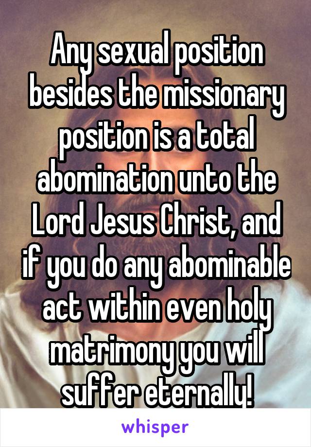 Any sexual position besides the missionary position is a total abomination unto the Lord Jesus Christ, and if you do any abominable act within even holy matrimony you will suffer eternally!