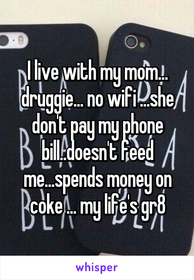 I live with my mom... druggie... no wifi ...she don't pay my phone bill..doesn't feed me...spends money on coke ... my life's gr8