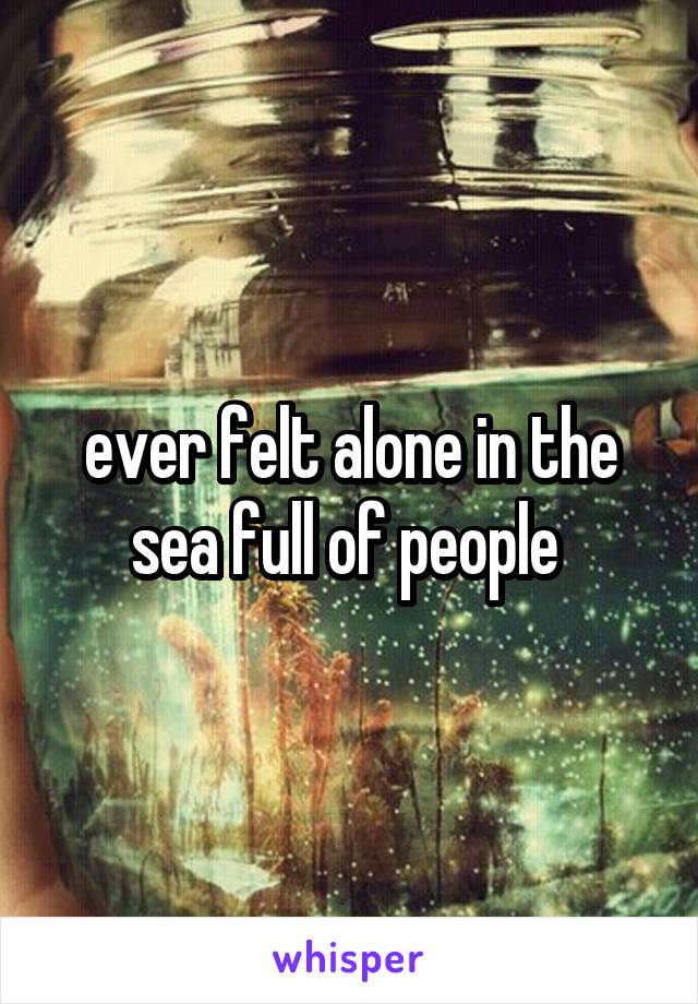 ever felt alone in the sea full of people 