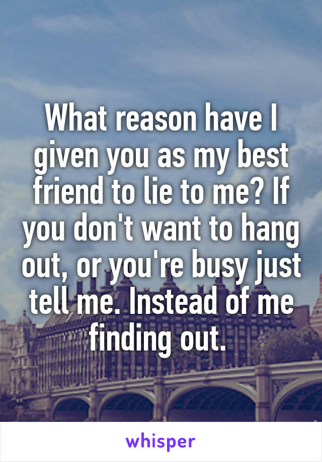 What reason have I given you as my best friend to lie to me? If you don't want to hang out, or you're busy just tell me. Instead of me finding out. 