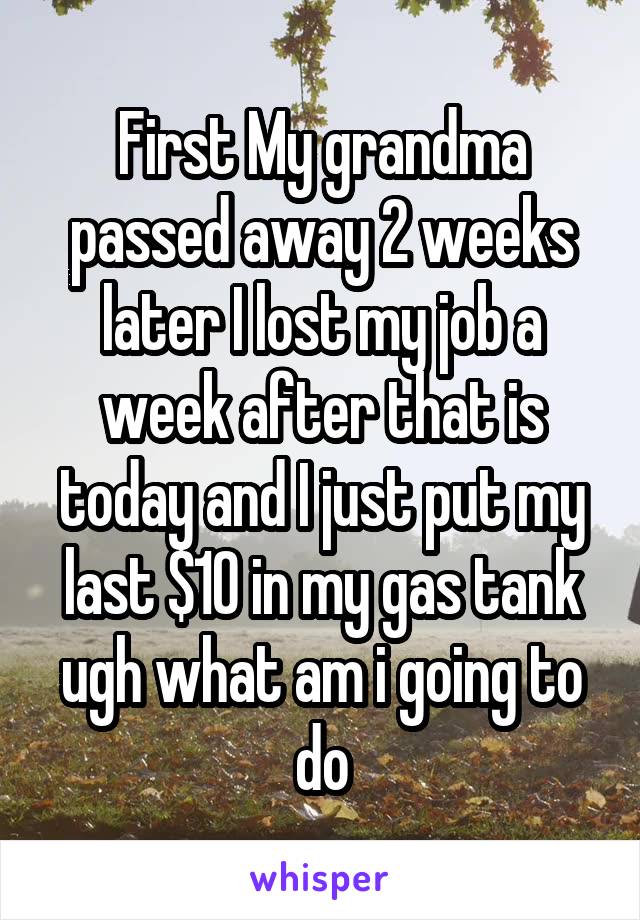 First My grandma passed away 2 weeks later I lost my job a week after that is today and I just put my last $10 in my gas tank ugh what am i going to do