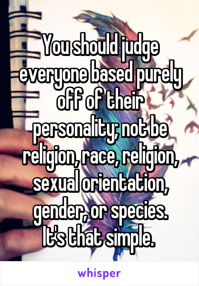 You should judge everyone based purely off of their personality; not be religion, race, religion, sexual orientation, gender, or species.
It's that simple. 