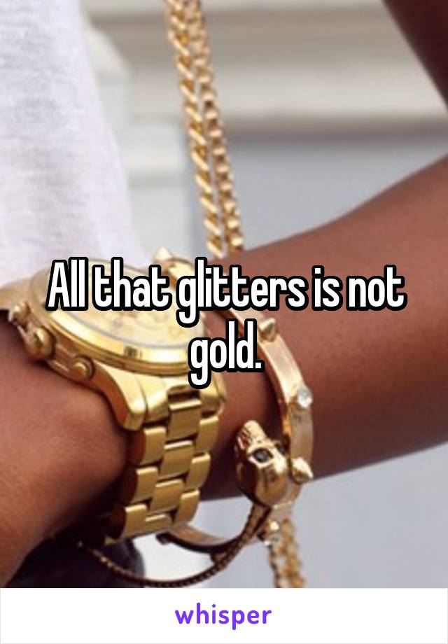 All that glitters is not gold.