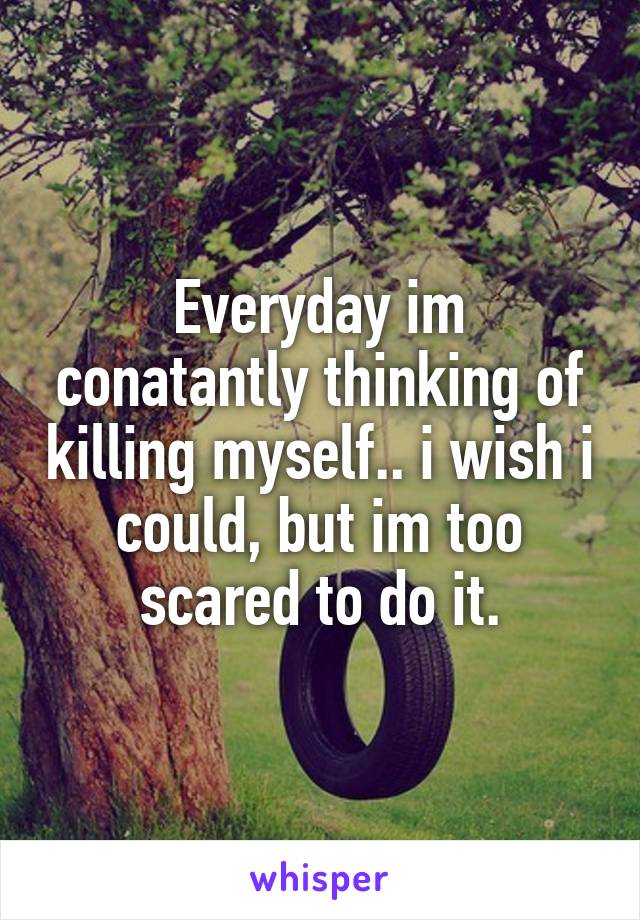 Everyday im conatantly thinking of killing myself.. i wish i could, but im too scared to do it.