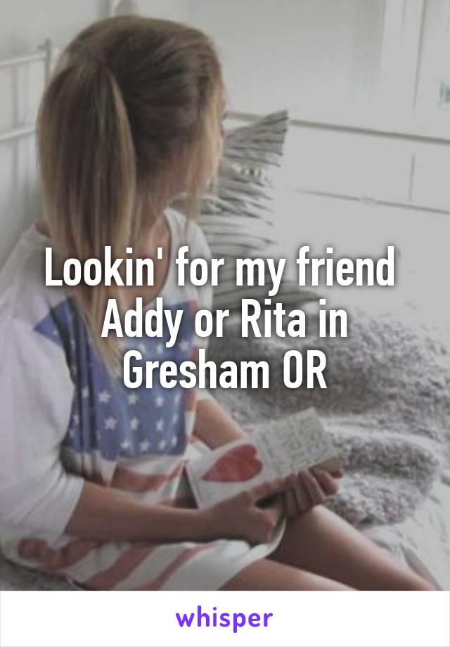 Lookin' for my friend 
Addy or Rita in
Gresham OR