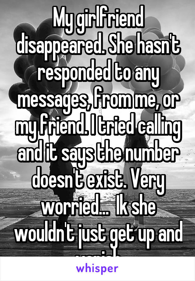 My girlfriend disappeared. She hasn't responded to any messages, from me, or my friend. I tried calling and it says the number doesn't exist. Very worried...  Ik she wouldn't just get up and vanish