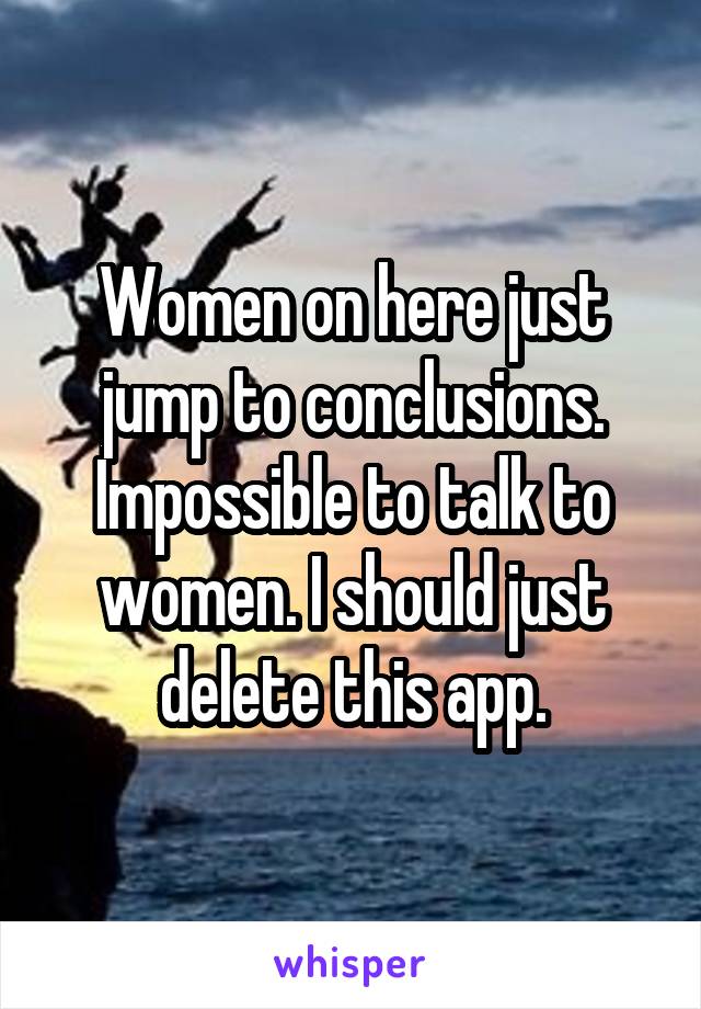 Women on here just jump to conclusions. Impossible to talk to women. I should just delete this app.