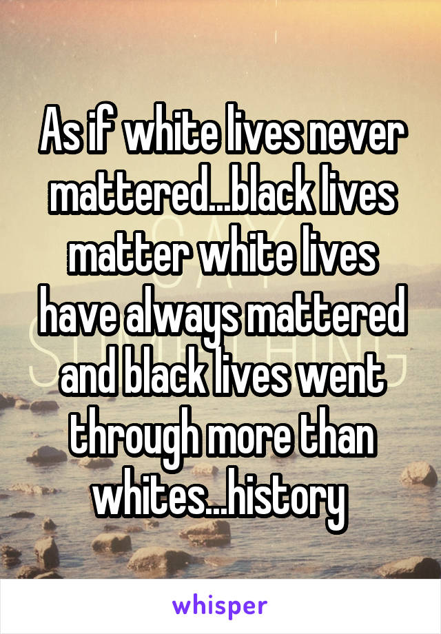 As if white lives never mattered...black lives matter white lives have always mattered and black lives went through more than whites...history 