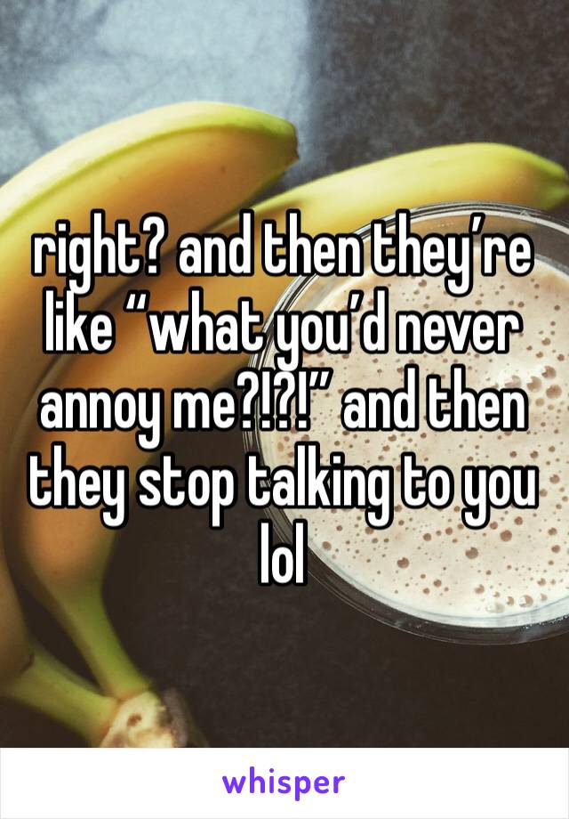 right? and then they’re like “what you’d never annoy me?!?!” and then they stop talking to you lol