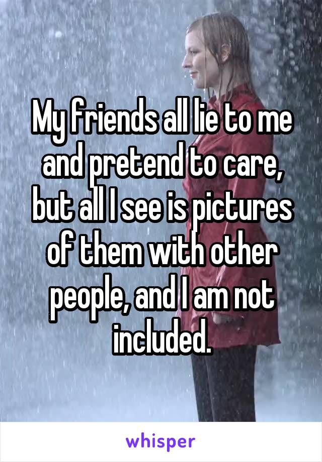 My friends all lie to me and pretend to care, but all I see is pictures of them with other people, and I am not included.