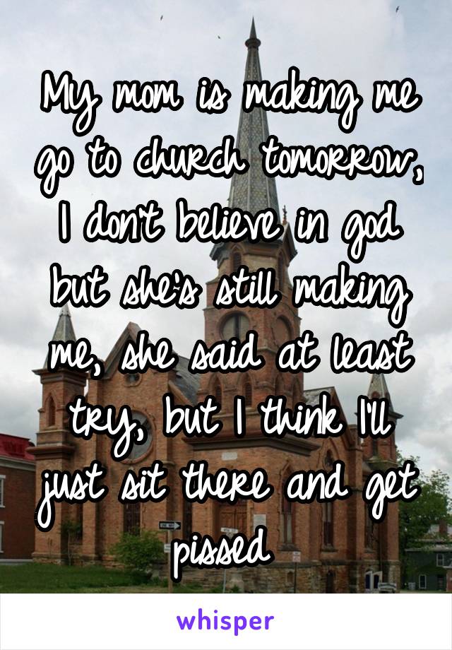 My mom is making me go to church tomorrow, I don't believe in god but she's still making me, she said at least try, but I think I'll just sit there and get pissed 