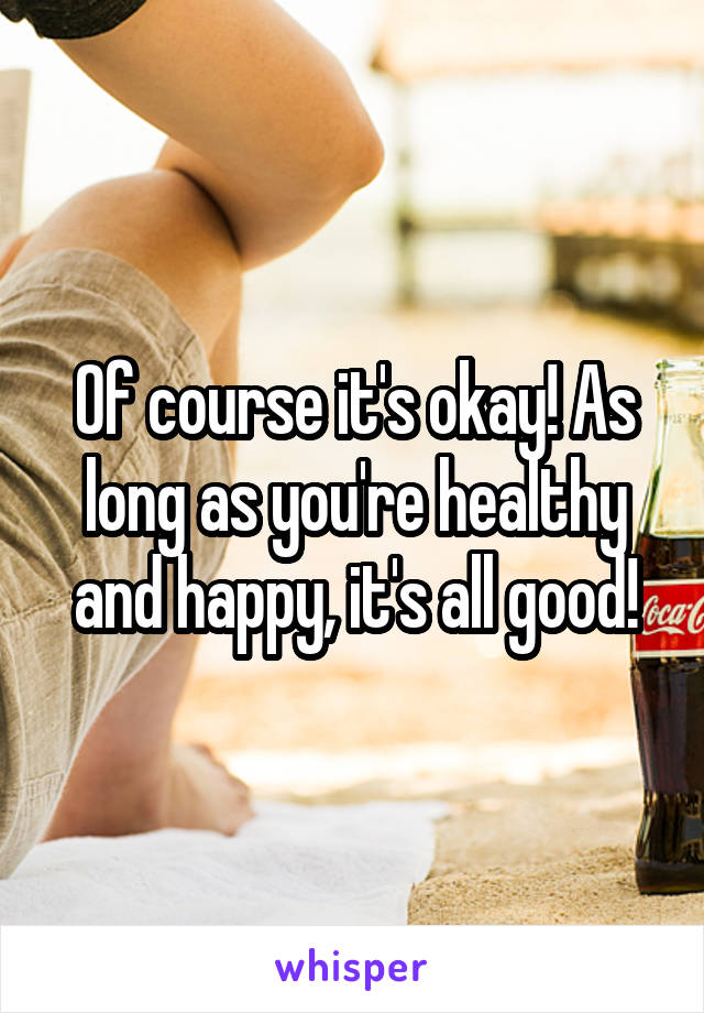 Of course it's okay! As long as you're healthy and happy, it's all good!