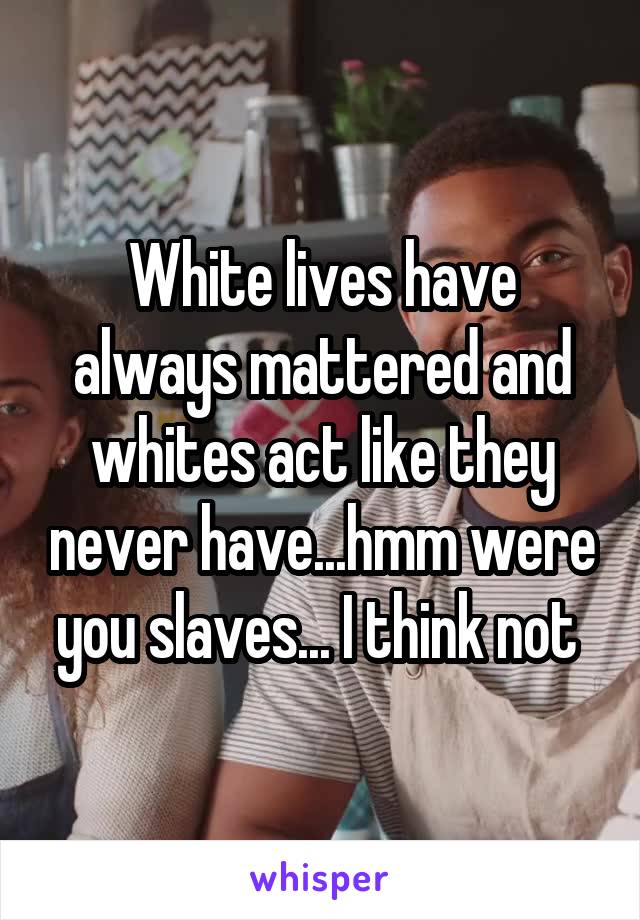 White lives have always mattered and whites act like they never have...hmm were you slaves... I think not 