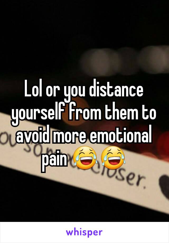 Lol or you distance yourself from them to avoid more emotional pain 😂😂