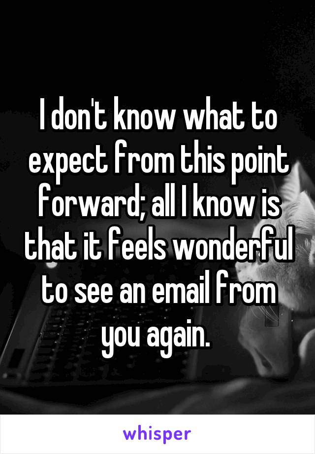 I don't know what to expect from this point forward; all I know is that it feels wonderful to see an email from you again. 