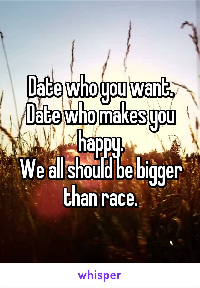 Date who you want.
Date who makes you happy.
We all should be bigger than race.