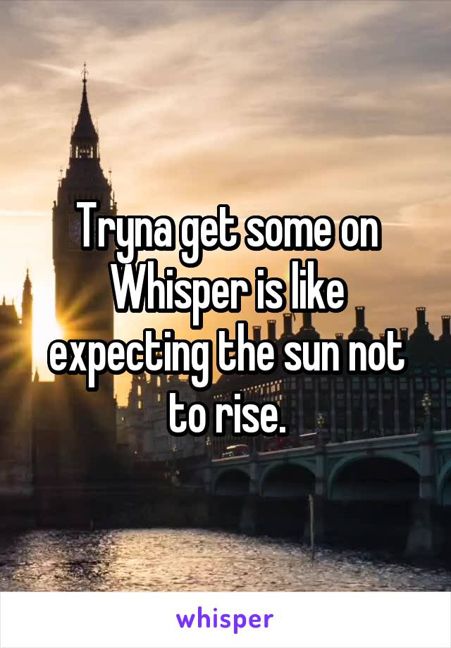 Tryna get some on Whisper is like expecting the sun not to rise.