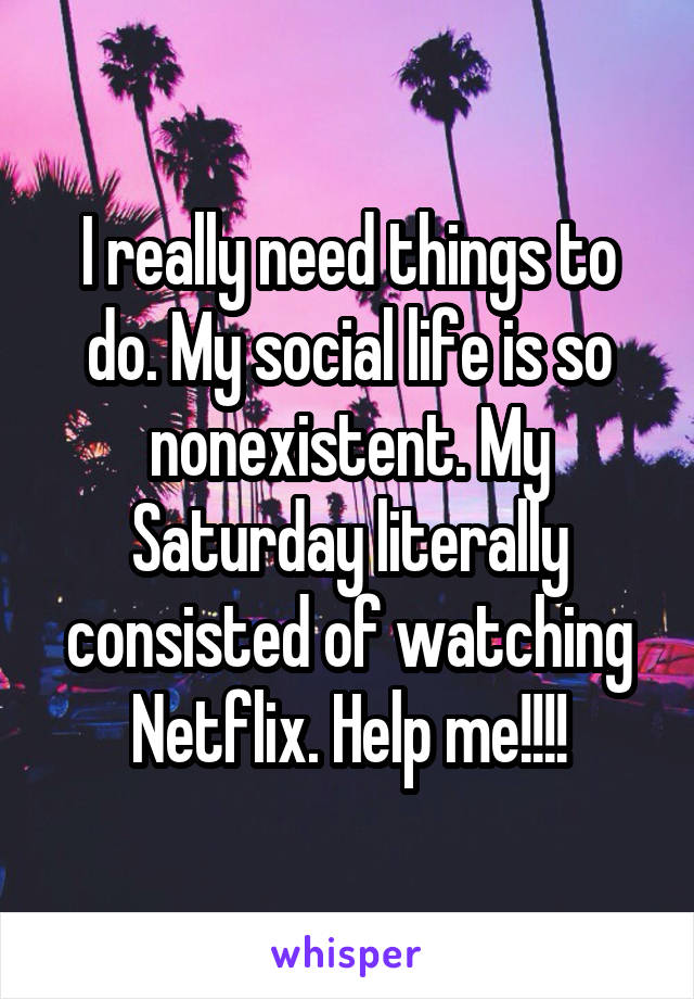 I really need things to do. My social life is so nonexistent. My Saturday literally consisted of watching Netflix. Help me!!!!