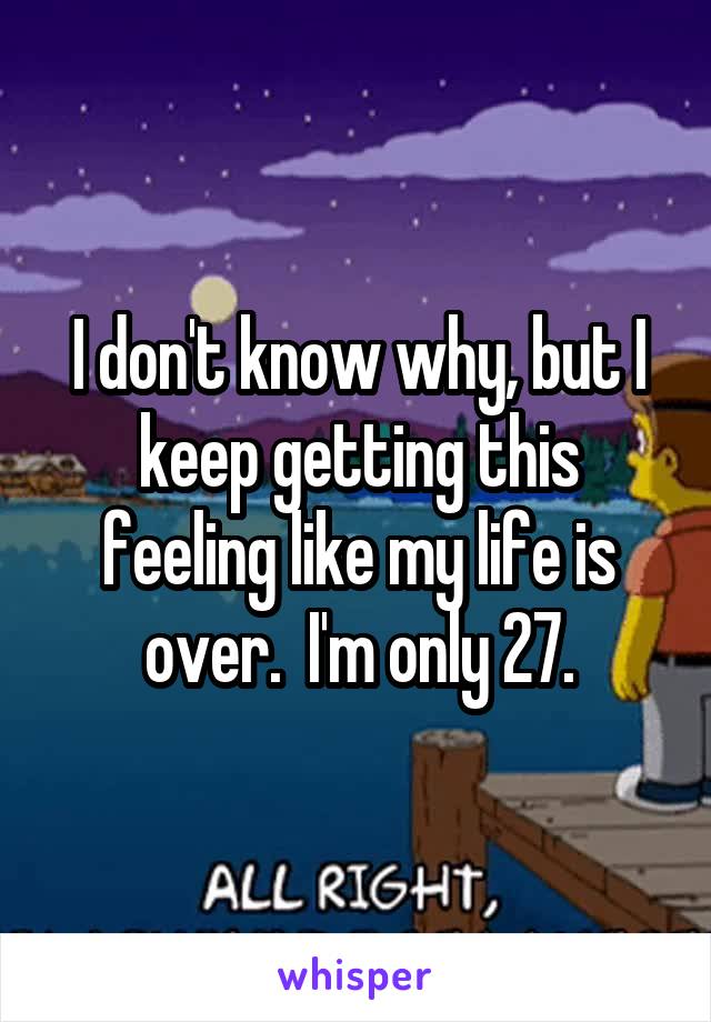 I don't know why, but I keep getting this feeling like my life is over.  I'm only 27.