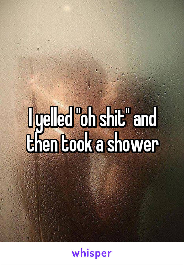 I yelled "oh shit" and then took a shower