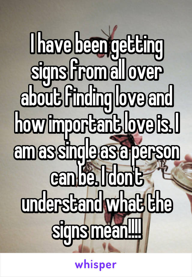 I have been getting signs from all over about finding love and how important love is. I am as single as a person can be. I don't understand what the signs mean!!!!