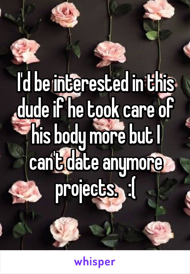 I'd be interested in this dude if he took care of his body more but I can't date anymore projects.   :(