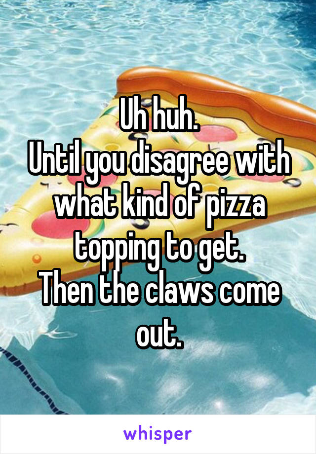 Uh huh.
Until you disagree with what kind of pizza topping to get.
Then the claws come out.