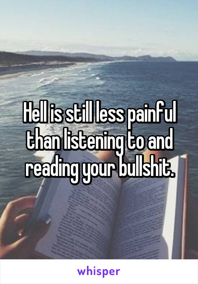 Hell is still less painful than listening to and reading your bullshit.