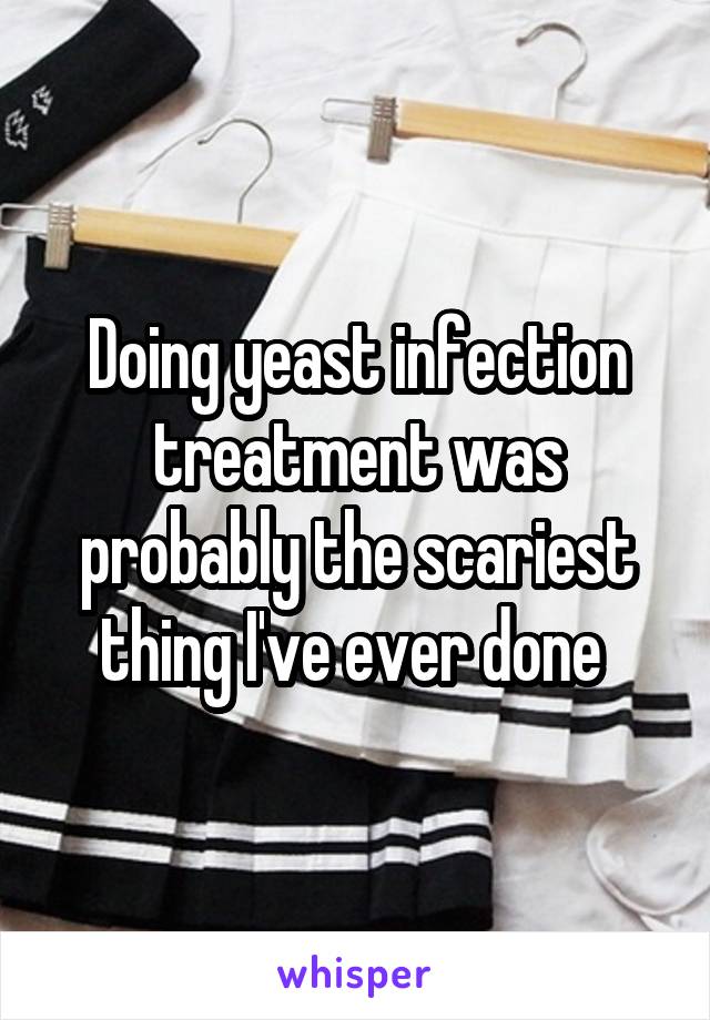 Doing yeast infection treatment was probably the scariest thing I've ever done 