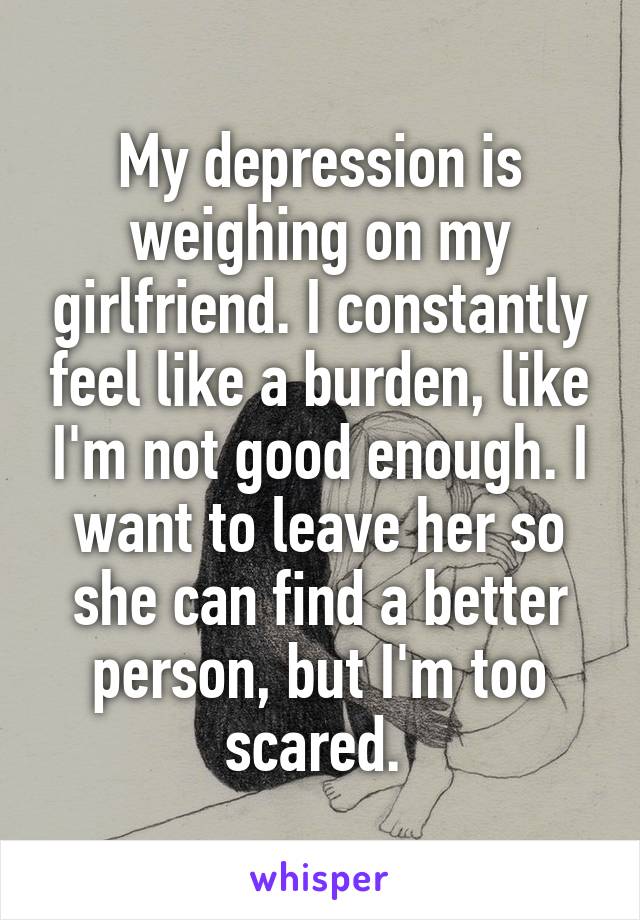 My depression is weighing on my girlfriend. I constantly feel like a burden, like I'm not good enough. I want to leave her so she can find a better person, but I'm too scared. 