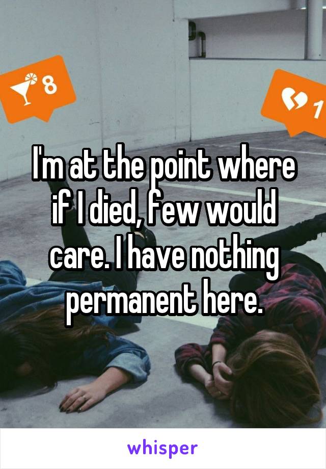 I'm at the point where if I died, few would care. I have nothing permanent here.