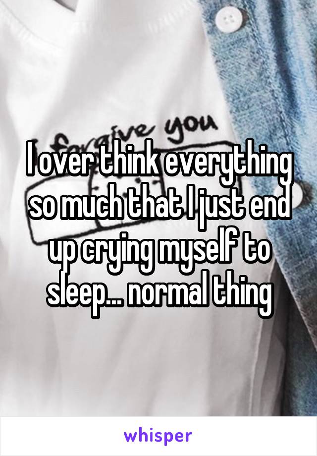 I over think everything so much that I just end up crying myself to sleep... normal thing